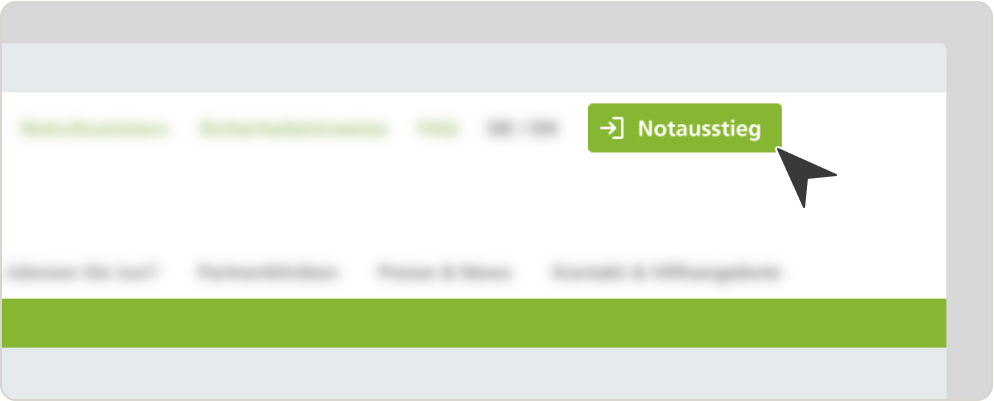 Diese Darstellung ist ein Ausschnitt eines Screenshots unserer Homepage. Gezeigt ist in etwa das obere rechte Viertel unserer Homepage. Lediglich der Button „Notausstieg“ ist klar zu erkennen. Der Rest der Menüleisten ist aufgrund von Unschärfe nur zu erahnen. Der Button „Notausstieg“ ist in grün gestaltet. In ihm findet sich am linken Rand ein weißer Pfeil nach rechts sowie rechts daneben eine stilisierte, weiße Tür als Symbolbild eines Fluchtweges. Wiederum rechts daneben steht „Notausstieg“, ebenfalls in Weiß. In der rechten, unteren Ecke des Buttons befindet sich ein daraufweisender, schwarzer Pfeil. 